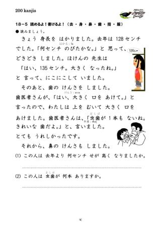 200 kanjis
１８－５ 読めるよ！書けるよ！ （去 ・ 身 ・ 鼻 ・ 歯 ・ 指 ・ 服）
● 読みましょう。
きょう 身長を はかりました。去年は 128 センチ
でした。「何センチ のびたかな。」と 思って、
どきどき しました。ほけんの 先生は
「はい、135 センチ。大きく なったね。」
と 言って、にこにこして いました。
そのあと、歯の けんさを しました。
歯医者さんが、「はい、大きく 口を あけて。」と
言ったので、わたしは 上を むいて 大きく 口を
あけました。歯医者さんは、「虫歯
む し ば
が 1 本も ないね。
きれいな 歯だよ。」と、言いました。
とても うれしかったです。
それから、鼻の けんさも しました。
(1) この人は 去年より 何センチ せが 高く なりましたか。
(2) この人は 虫歯
む し ば
が 何本 ありますか。
はかる：วัด
けんさ：ตรวจ
虫歯：ฟันผุ
90
 