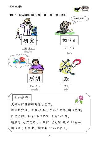 200 kanjis
１９－１ 新しい漢字 （研 ・ 究 ・ 調 ・ 感 ・ 想 ・ 鉄）
自由研究夏休みに自由研究をします。
自由研究は、自分が 知りたいことを 調べます。
たとえば、石を あつめて くらべたり、
朝顔を そだてたり、川に どんな 魚が いるか
調べたりします。何でも いいですよ。
自由研究
感想
ความเห็น
かん そう
เหล็ก
鉄
てつ
研究
けん きゅう
ศึกษา, วิจัย ค้นคว้า
なんだろう？
調べる
しら べる
91
 