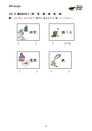 200 kanjis
１９－２ 読めるかな？ （研 ・ 究 ・ 調 ・ 感 ・ 想 ・ 鉄）
● ( )の 中に ひらがなで 漢字の 読みかたを 書いて ください。
調べる
？
鉄
研究
感想
( )
( )( )
( )べる
92
 