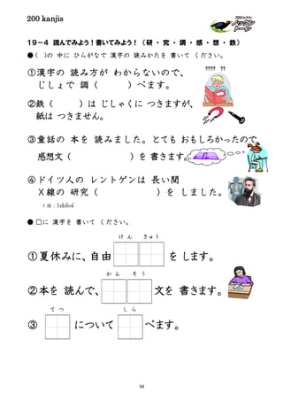 200 kanjis
１９－４ 読んでみよう！書いてみよう！ （研 ・ 究 ・ 調 ・ 感 ・ 想 ・ 鉄）
● ( )の 中に ひらがなで 漢字の 読みかたを 書いて ください。
①漢字の 読み方が わからないので、
じしょで 調（ ）べます。
②鉄（ ）は じしゃくに つきますが、
紙は つきません。
③童話の 本を 読みました。とても おもしろかったので
感想文（ ）を 書きます。
④ドイツ人の レントゲンは 長い間
Ｘ線の 研究（ ）を しました。
● □に 漢字を 書いて ください。
①夏休みに、自由 を します。
②本を 読んで、 文を 書きます。
③ について べます。
???? ??
か ん そ う
け ん きゅう
X 線：รังสีเอ็กซ์
て つ し ら
94
 