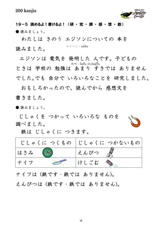 200 kanjis
１９－５ 読めるよ！書けるよ！ （研 ・ 究 ・ 調 ・ 感 ・ 想 ・ 鉄）
● 読みましょう。
わたしは きのう エジソンについての 本を
読みました。
エジソンは 電気を 発明した 人です。子どもの
ときは 学校の 勉強は あまり すきでは ありません
でした。でも 自分で いろいろなことを 研究しました。
おもしろかったので、読んでから 感想文を
書きました。
● 読みましょう。
じしゃくを つかって いろいろな ものを
調べました。
鉄は じしゃくに つきます。
ナイフは (鉄です・鉄では ありません)。
えんぴつは (鉄です・鉄では ありません)。
じしゃくに つくもの じしゃくに つかないもの
はさみ えんぴつ
ナイフ けしごむ
エジソン：เอดิสัน
発明：คิดค้น, ประดิษฐ์ขึ้น
95
 