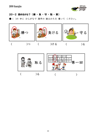 200 kanjis
２０－２ 読めるかな？ （勝 ・ 負 ・ 守 ・ 取 ・ 第）
● ( )の 中に ひらがなで 漢字の 読みかたを 書いて ください。
勝つ
( )つ
負ける
( )ける ( )る
守る
第一回
( )
第1回 第2回 第3回
赤組 ◎30 19 25 負け
白組 23 ◎28 ◎29 勝ち
取る
( )る
97
 