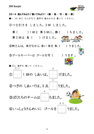 200 kanjis
２０－４ 読んでみよう！書いてみよう！ （勝 ・ 負 ・ 守 ・ 取 ・ 第）
● ( )の 中に ひらがなで 漢字の 読みかたを 書いて ください。
①つな引きを しました。3 回 しました。
第（ ）1 回と 第 3 回に、勝（ ）ちました。
第 2 回は 負（ ）けました。
②林さんは、本だなから 赤い 本を 取（ ）りました。
③ゴールキーパーは ゴールを守（ ）ります 。
● □に 漢字を 書いて ください。
① 1 回の しあいは、 けました。
②つぎの しあいでは、3 点 りました。
③ぼくたちのチームは ちました。
④いっしょうけんめいに ゴールを りました。
だ い ま
か
と
ま も
99
 