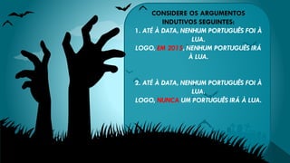 CONSIDERE OS ARGUMENTOS
INDUTIVOS SEGUINTES:
1. ATÉ À DATA, NENHUM PORTUGUÊS FOI À
LUA.
LOGO, EM 2015, NENHUM PORTUGUÊS IRÁ
À LUA.
2. ATÉ À DATA, NENHUM PORTUGUÊS FOI À
LUA.
LOGO, NUNCA UM PORTUGUÊS IRÁ À LUA.
 