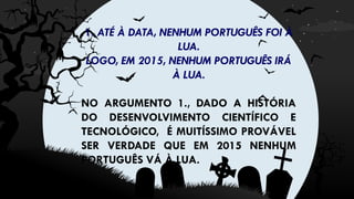 1. ATÉ À DATA, NENHUM PORTUGUÊS FOI À
LUA.
LOGO, EM 2015, NENHUM PORTUGUÊS IRÁ
À LUA.
NO ARGUMENTO 1., DADO A HISTÓRIA
DO DESENVOLVIMENTO CIENTÍFICO E
TECNOLÓGICO, É MUITÍSSIMO PROVÁVEL
SER VERDADE QUE EM 2015 NENHUM
PORTUGUÊS VÁ À LUA.
 