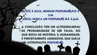 2. ATÉ À DATA, NENHUM PORTUGUÊS FOI À
LUA.
LOGO, NUNCA UM PORTUGUÊS IRÁ À LUA.
A CONCLUSÃO TEM UM ALTÍSSIMO GRAU
DE PROBABILIDADE DE SER FALSA. NO
QUE RESTA DE HISTÓRIA À HUMANIDADE,
É PERFEITAMENTE ADMISSÍVEL QUE SURJA
UM ASTRONAUTA PORTUGUÊS.
 