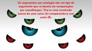 Os argumentos por analogia são um tipo de
argumento que se baseia em comparações
por semelhanças. Tira-se uma conclusão
acerca de uma coisa (A) comparando-a com
outra (B).
 