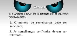 1. A AMOSTRA DEVE SER SUFICIENTE (Nº DE OBJETOS
COMPARADOS);
Regras
2. O número de semelhanças deve ser
suficiente;
3. As semelhanças verificadas devem ser
relevantes.
 
