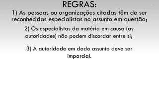 1) As pessoas ou organizações citadas têm de ser
reconhecidas especialistas no assunto em questão;
REGRAS:
2) Os especialistas da matéria em causa (as
autoridades) não podem discordar entre si;
3) A autoridade em dado assunto deve ser
imparcial.
 