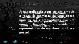 É um argumento em que uma
conclusão geral ou universal é
estabelecida a partir de uma
amostra menos geral.
A generalização consiste em atribuir
a todos os membros de uma classe
uma ou mais propriedades que um
número limitado mas considerado
representativo de membros da classe
possui.
 