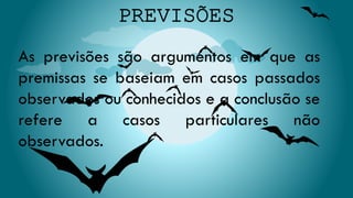 As previsões são argumentos em que as
premissas se baseiam em casos passados
observados ou conhecidos e a conclusão se
refere a casos particulares não
observados.
 