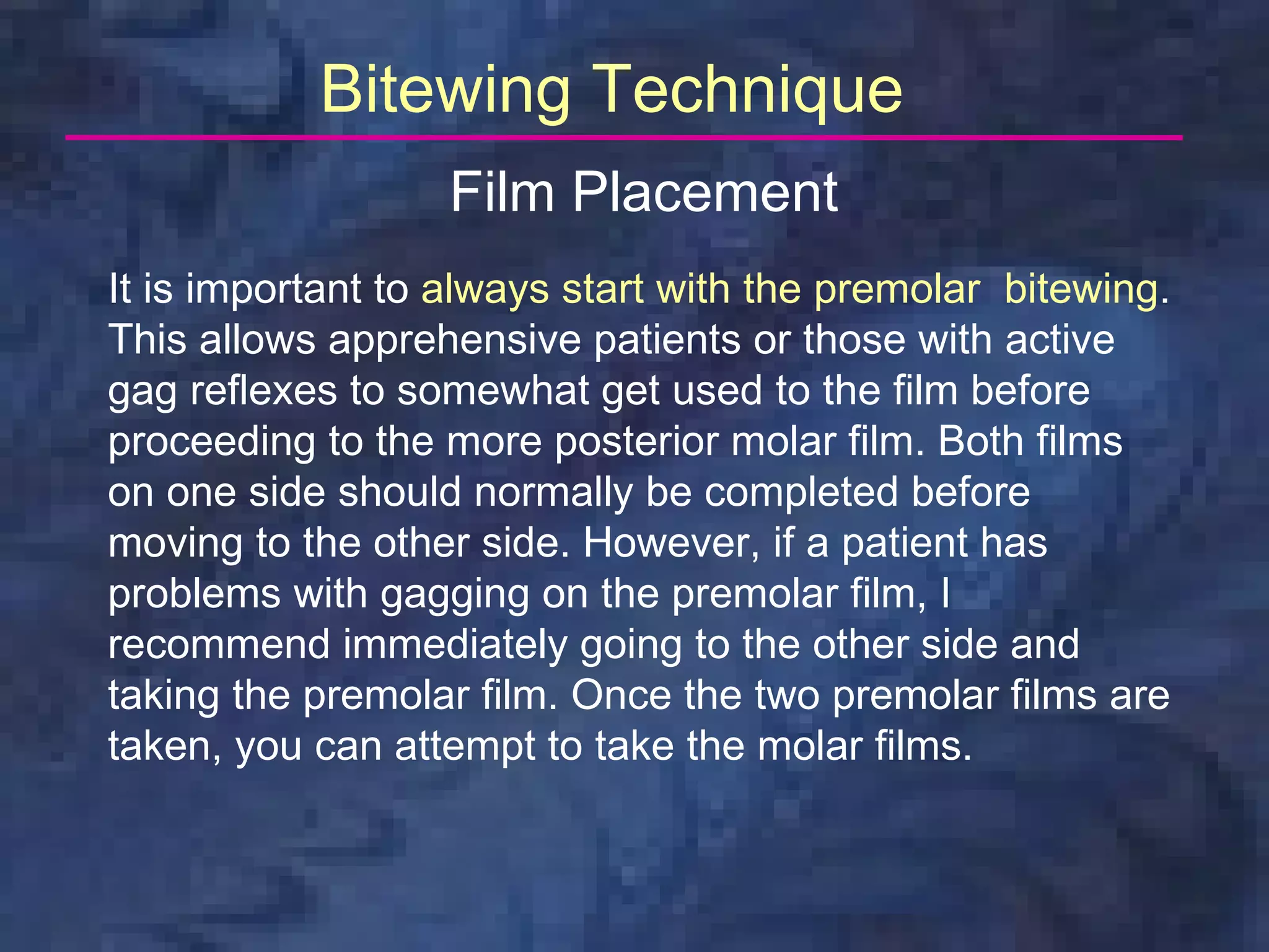 Bitewing Technique
                  Film Placement
It is important to always start with the premolar bitewing.
This allows apprehensive patients or those with active
gag reflexes to somewhat get used to the film before
proceeding to the more posterior molar film. Both films
on one side should normally be completed before
moving to the other side. However, if a patient has
problems with gagging on the premolar film, I
recommend immediately going to the other side and
taking the premolar film. Once the two premolar films are
taken, you can attempt to take the molar films.
 