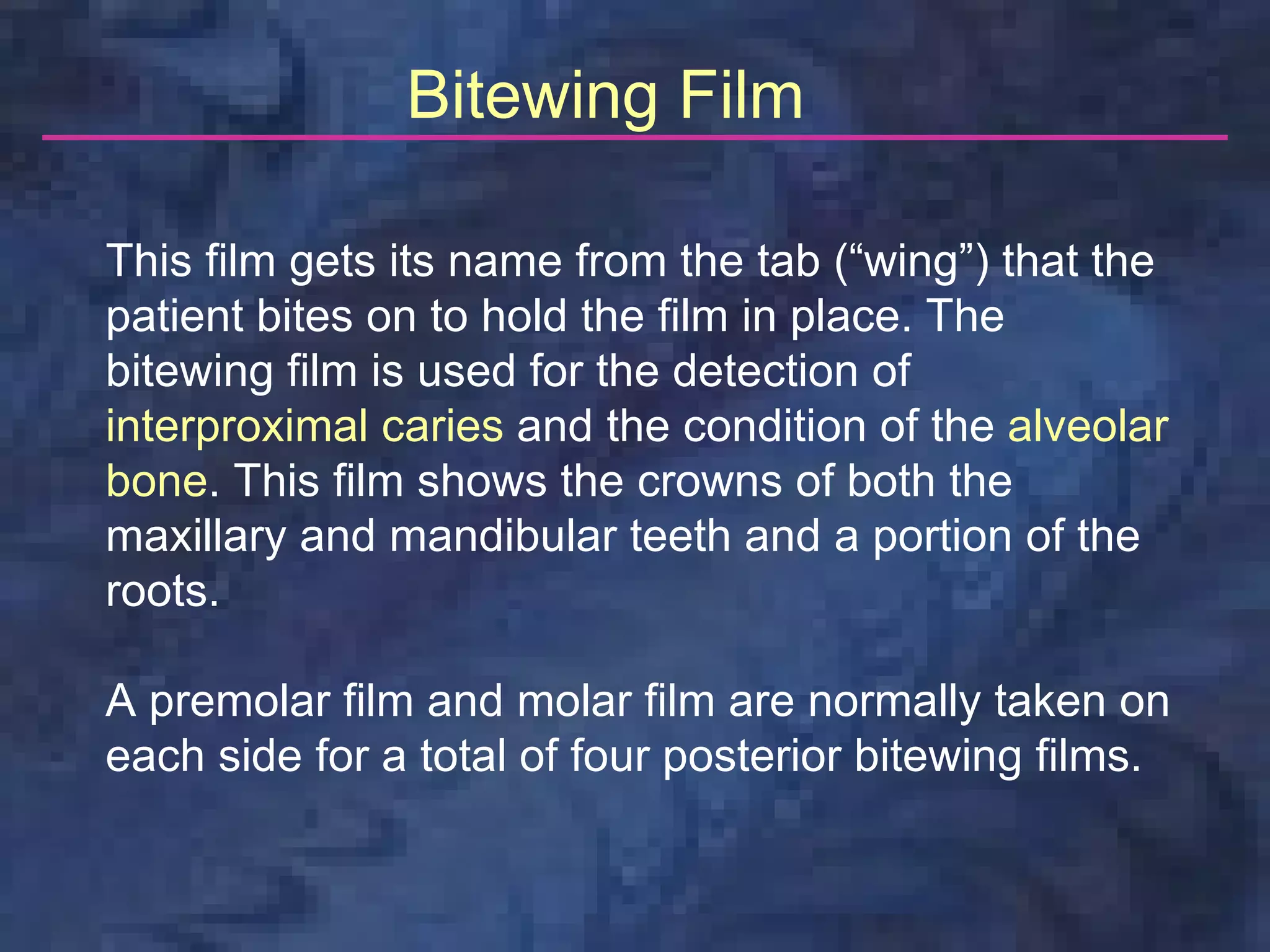 Bitewing Film

This film gets its name from the tab (“wing”) that the
patient bites on to hold the film in place. The
bitewing film is used for the detection of
interproximal caries and the condition of the alveolar
bone. This film shows the crowns of both the
maxillary and mandibular teeth and a portion of the
roots.

A premolar film and molar film are normally taken on
each side for a total of four posterior bitewing films.
 