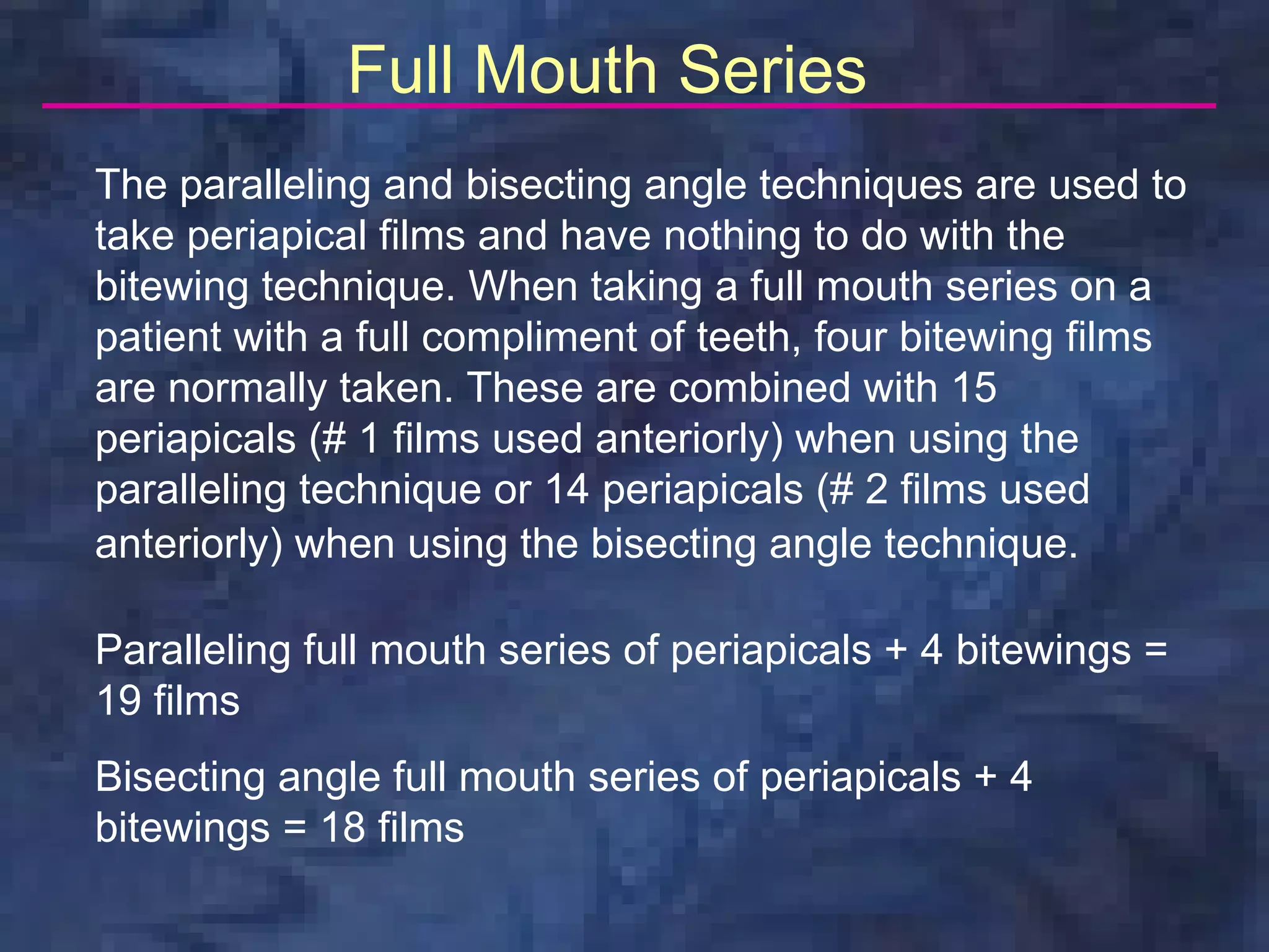 Full Mouth Series
The paralleling and bisecting angle techniques are used to
take periapical films and have nothing to do with the
bitewing technique. When taking a full mouth series on a
patient with a full compliment of teeth, four bitewing films
are normally taken. These are combined with 15
periapicals (# 1 films used anteriorly) when using the
paralleling technique or 14 periapicals (# 2 films used
anteriorly) when using the bisecting angle technique.

Paralleling full mouth series of periapicals + 4 bitewings =
19 films
Bisecting angle full mouth series of periapicals + 4
bitewings = 18 films
 