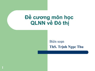 1
Đề cương môn học
QLNN về Đô thị
Biên soạn
ThS. Trịnh Ngọc Thu
 