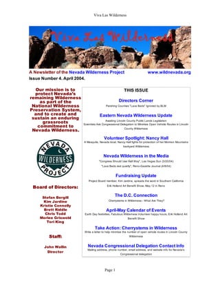 Viva Las Wilderness
A Newsletter of the Nevada Wilderness Project www.wildnevada.org
Issue Number 4. April 2004.
Our mission is to
protect Nevada’s
remaining Wilderness
as part of the
National Wilderness
Preservation System,
and to create and
sustain an enduring
grassroots
commitment to
Nevada Wilderness.
Board of Directors:
Stefan Bergill
Kim Jardine
Kristie Connolly
Brett Riddle
Chris Todd
Morlee Griswold
Tori King
Staff:
John Wallin
Director
THIS ISSUE
Directors Corner
Pershing Counties "Lava Beds" Ignored by BLM
Eastern Nevada Wilderness Update
Awaiting Lincoln County Public Lands Legislation
Scientists Ask Congressional Delegation to Minimize Open Vehicle Routes in Lincoln
County Wilderness
Volunteer Spotlight: Nancy Hall
A Mesquite, Nevada local, Nancy Hall fights for protection of her Mormon Mountains
backyard Wilderness
Nevada Wilderness in the Media
"Congress Should Use Hall Way", Las Vegas Sun (3/20/04)
"Lava Beds rest quietly", Reno-Gazette Journal (4/8/04)
Fundraising Update
Project Board member, Kim Jardine, spreads the word in Southern California
Erik Holland Art Benefit Show, May 12 in Reno
The D.C. Connection
Cherrystems in Wilderness - What Are They?
April-May Calendar of Events
Earth Day festivities, Fabulous Wilderness Volunteer happy hours, Erik Holland Art
Benefit Show
Take Action: Cherrystems in Wilderness
Write a letter to help minimize the number of open vehicle routes in Lincoln County
Wilderness
Nevada Congressional Delegation Contact Info
Mailing address, phone number, email address, and website info for Nevada's
Congressional delegation
Page 1
 