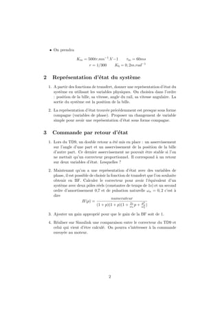 • On prendra
Km = 500tr.mn−1
.V −1 τm = 60ms
r = 1/300 Kb = 0, 2m.rad−1
2 Repr´esentation d’´etat du syst`eme
1. A partir des fonctions de transfert, donner une repr´esentation d’´etat du
syst`eme en utilisant les variables physiques. On choisira dans l’ordre
: position de la bille, sa vitesse, angle du rail, sa vitesse angulaire. La
sortie du syst`eme est la position de la bille.
2. La repr´esentation d’´etat trouv´ee pr´ec´edemment est presque sous forme
compagne (variables de phase). Proposer un changement de variable
simple pour avoir une repr´esentation d’´etat sous forme compagne.
3 Commande par retour d’´etat
1. Lors du TD9, un double retour a ´et´e mis en place : un asservissement
sur l’angle d’une part et un asservissement de la position de la bille
d’autre part. Ce dernier asservissement ne pouvait ˆetre stable si l’on
ne mettait qu’un correcteur proportionnel. Il correspond `a un retour
sur deux variables d’´etat. Lesquelles ?
2. Maintenant qu’on a une repr´esentation d’´etat avec des variables de
phase, il est possible de choisir la fonction de transfert que l’on souhaite
obtenir en BF. Calculer le correcteur pour avoir l’´equivalent d’un
syst`eme avec deux pˆoles r´eels (constantes de temps de 1s) et un second
ordre d’amortissement 0,7 et de pulsation naturelle ωn = 0, 2 c’est `a
dire
H(p) =
numerateur
(1 + p)(1 + p)(1 + 2z
ωn
p + p2
ω2
n
)
3. Ajouter un gain appropri´e pour que le gain de la BF soit de 1.
4. R´ealiser sur Simulink une comparaison entre le correcteur du TD9 et
celui qui vient d’ˆetre calcul´e. On pourra s’int´eresser `a la commande
envoy´ee au moteur.
2
 