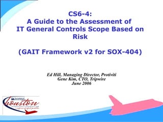 CS6-4: A Guide to the Assessment of  IT General Controls Scope Based on Risk (GAIT Framework v2 for SOX-404) Ed Hill, Managing Director, Protiviti Gene Kim, CTO, Tripwire June 2006 