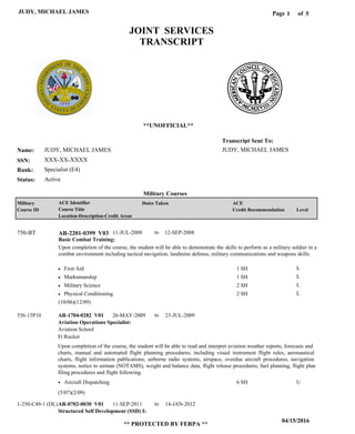 Page of1
04/15/2016
** PROTECTED BY FERPA **
JUDY, MICHAEL JAMES 5
JUDY, MICHAEL JAMES
XXX-XX-XXXX
Specialist (E4)
JUDY, MICHAEL JAMES
Transcript Sent To:
Name:
SSN:
Rank:
JOINT SERVICES
TRANSCRIPT
**UNOFFICIAL**
Military Courses
ActiveStatus:
Military
Course ID
ACE Identifier
Course Title
Location-Description-Credit Areas
Dates Taken ACE
Credit Recommendation Level
Basic Combat Training:
Upon completion of the course, the student will be able to demonstrate the skills to perform as a military soldier in a
combat environment including tactical navigation, landmine defense, military communications and weapons skills.
AR-2201-0399 V03750-BT 11-JUL-2008 12-SEP-2008
First Aid
Marksmanship
Military Science
Physical Conditioning
L
L
L
L
1 SH
1 SH
2 SH
2 SH
Aviation Operations Specialist:
Structured Self Development (SSD) I:
AR-1704-0282 V01
AR-0702-0030 V01
26-MAY-2009
11-SEP-2011
23-JUL-2009
14-JAN-2012
Upon completion of the course, the student will be able to read and interpret aviation weather reports, forecasts and
charts, manual and automated flight planning procedures, including visual instrument flight rules, aeronautical
charts, flight information publications, airborne radio systems, airspace, overdue aircraft procedures, navigation
systems, notice to airman (NOTAMS), weight and balance data, flight release procedures, fuel planning, flight plan
filing procedures and flight following.
556-15P10
1-250-C49-1 (DL)
Aviation School
Ft Rucker
Aircraft Dispatching 6 SH U
(10/06)(12/09)
(5/07)(2/09)
to
to
to
 