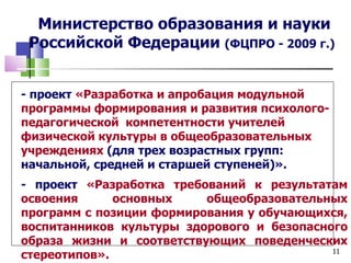 Министерство образования и науки
 Российской Федерации (ФЦПРО - 2009 г.)


- проект «Разработка и апробация модульной
программы формирования и развития психолого-
педагогической компетентности учителей
физической культуры в общеобразовательных
учреждениях (для трех возрастных групп:
начальной, средней и старшей ступеней)».
- проект «Разработка требований к результатам
освоения      основных    общеобразовательных
программ с позиции формирования у обучающихся,
воспитанников культуры здорового и безопасного
образа жизни и соответствующих поведенческих
                                            11
стереотипов».
 