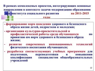 В рамках комплексных проектов, интегрирующих основные
направления в контексте задачи модернизации образования
 как института социального развития        на 2011-2015
                          годы

- формирование норм поведения здорового и безопасного
     образа жизни детей, подростков и молодежи;
- организация культурно-просветительской и
     профилактической работы среди обучающихся         по
     привитию им норм здорового и безопасного образа
     жизни;
- развитие современных инновационных технологий
     физического воспитания обучающихся;
- разработка соответствующих учебных программам для
     подготовки,     переподготовки       и     повышении
     квалификации      специалистов общеобразовательных
     учреждений

                                                       12
 