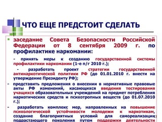 ЧТО ЕЩЕ ПРЕДСТОИТ СДЕЛАТЬ
   заседание Совета Безопасности Российской
    Федерации   от  8   сентября 2009 г.  по
    профилактике наркомании:
  - принять меры к созданию государственной системы
  профилактики наркомании (1-е п/г 2010 г.);
    -    разработать    проект    стратегии  государственной
  антинаркотической политики РФ (до 01.01.2010 г. внести на
  утверждение Президенту РФ);
- представить предложения о внесении в нормативные правовые
  акты РФ изменений, касающихся введения тестирования
  учащихся образовательных учреждений на предмет потребления
  наркотических средств и психотропных веществ (до 01.07.2010
  г.);
-   разработать комплекс мер, направленных на повышение
  психологической    устойчивости   молодежи  к   наркотикам,
  создание    благоприятных    условий   для  самореализации13
  подрастающего поколения путем поддержки деятельности
 