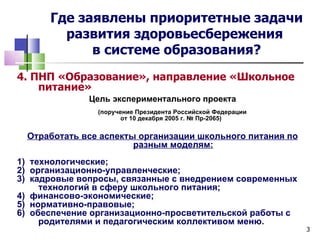 Где заявлены приоритетные задачи
        развития здоровьесбережения
            в системе образования?
4. ПНП «Образование», направление «Школьное
    питание»
              Цель экспериментального проекта
                (поручение Президента Российской Федерации
                       от 10 декабря 2005 г. № Пр-2065)

  Отработать все аспекты организации школьного питания по
                        разным моделям:
1) технологические;
2) организационно-управленческие;
3) кадровые вопросы, связанные с внедрением современных
     технологий в сферу школьного питания;
4) финансово-экономические;
5) нормативно-правовые;
6) обеспечение организационно-просветительской работы с
     родителями и педагогическим коллективом меню.
                                                             3
 