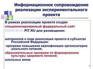 Информационное сопровождение
     реализации экспериментального
                проекта
В рамках реализации проекта создан
специализированный федеральный сайт
WWW.MON-PIT.RU для размещения:

материалов о ходе реализации проекта в субъектах
   Российской Федерации;
программ повышения квалификации организаторов
   школьного питания;
образовательных программ по формированию
   культуры здорового питания;
школьных меню
                                                   4
 