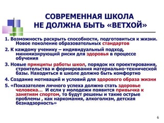 СОВРЕМЕННАЯ ШКОЛА
           НЕ ДОЛЖНА БЫТЬ «ВЕТХОЙ»
1. Возможность раскрыть способности, подготовиться к жизни.
     Новое поколение образовательных стандартов
2. К каждому ученику – индивидуальный подход,
     минимизирующий риски для здоровья в процессе
     обучения
3. Новые принципы работы школ, порядок их проектирования,
     строительства и формирования материально-технической
     базы. Находиться в школе должно быть комфортно
4. Создание мотиваций и условий для здорового образа жизни
5. «Показателем личного успеха должно стать здоровье
     человека… И если у молодежи появится привычка к
     занятиям спортом, то будут решены и такие острые
     проблемы , как наркомания, алкоголизм, детская
     безнадзорность»


                                                          6
 