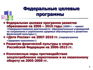 Федеральные целевые
                   программы
• Федеральная целевая программа развития
  образования на 2006 – 2010 годы (2009 г. – проект
    «Совершенствование деятельности образовательных учреждений
    по сохранению и укреплению здоровья обучающихся и развитию
    физической культуры»)
•   «Дети России» на 2007-2010 гг. (подпрограмма
    «Здоровое поколение»)
• Развитие физической культуры и спорта
  Российской Федерации на 2006-2015 гг.

• Комплексные меры противодействия
  злоупотреблению наркотиками и их незаконному
  обороту на 2005-2009 гг.
                                                             8
 