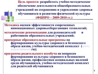 Цель проекта: разработать учебно-методическое
        обеспечение деятельности общеобразовательных
       учреждений по сохранению и укреплению здоровья
        обучающихся и развитию физической культуры
                   (ФЦПРО – 2009-2010 гг.)

Методика оценки эффективности современных
    инновационных здоровьесберегающих технологий;
методические рекомендации для руководителей    и
    работников образовательных учреждений;
примерные образовательные программы по
    формированию культуры здорового и безопасного
    образа жизни, учебно-методический комплект (мww.
    netzavisimosti.ru);
программа родительского всеобуча по вопросам
    формирования культуры здорового и безопасного
    образа жизни, профилактики асоциальных явлений
    среди обучающихся, учебно-методический комплект
    для родителей обучающихсяразвитию физической
    культуры»                                           9
 
