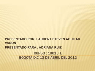 PRESENTADO POR: LAURENT STEVEN AGUILAR
VARON
PRESENTADO PARA : ADRIANA RUIZ
              CURSO : 1001 J.T.
       BOGOTÁ D.C 13 DE ABRIL DEL 2012
 