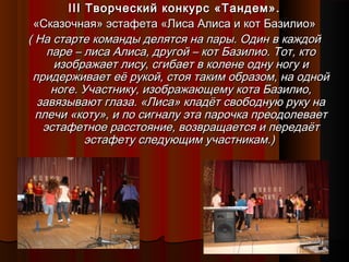 IIIIII Творческий конкурс «Тандем».Творческий конкурс «Тандем».
«Сказочная» эстафета «Лиса Алиса и кот Базилио»«Сказочная» эстафета «Лиса Алиса и кот Базилио»
( На старте команды делятся на пары. Один в каждой( На старте команды делятся на пары. Один в каждой
паре – лиса Алиса, другой – кот Базилио. Тот, ктопаре – лиса Алиса, другой – кот Базилио. Тот, кто
изображает лису, сгибает в колене одну ногу иизображает лису, сгибает в колене одну ногу и
придерживает её рукой, стоя таким образом, на однойпридерживает её рукой, стоя таким образом, на одной
ноге. Участнику, изображающему кота Базилио,ноге. Участнику, изображающему кота Базилио,
завязывают глаза. «Лиса» кладёт свободную руку назавязывают глаза. «Лиса» кладёт свободную руку на
плечи «коту», и по сигналу эта парочка преодолеваетплечи «коту», и по сигналу эта парочка преодолевает
эстафетное расстояние, возвращается и передаётэстафетное расстояние, возвращается и передаёт
эстафету следующим участникам.)эстафету следующим участникам.)
 