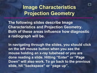 0
        Image Characteristics
         Projection Geometry
The following slides describe Image
Characteristics and Projection Geometry.
Both of these areas influence how diagnostic
a radiograph will be.

In navigating through the slides, you should click
on the left mouse button when you see the
mouse holding an x-ray tubehead or you are
done reading a slide. Hitting “Enter” or “Page
Down” will also work. To go back to the previous
slide, hit “backspace” or “page up”.
 