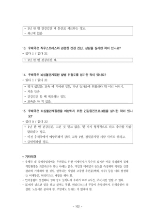 - 102 -
- 1년 한 번 건강검진 때 문진표 체크하는 정도.
- 최근에 없음
- 1년 한 번 건강검진 때.
- 평가 있었음. 교육 때 적어낸 정도. 작년 늦가을에 위험하다 뭐 이런 이야기.
- 처음 들음
- 건강검진 할 때 체크하는 정도
- 교육은 한 적 있음.
- 1년 한 번 건강검진. 그런 것 말고 없음. 몇 가지 형식적으로 하고 추가할 사람
말하라는 정도.
- 이전 우체국에서 예방위해서 강의, 교육 1번. 정밀검사할 사람 사비로 하라고.
- 금연캠페인 정도.
13. 우체국은 직무스트레스와 관련한 건강 진단, 상담을 실시한 적이 있나요?
- 있다 1 / 없다 31
14. 우체국은 뇌심혈관계질환 발병 위험도를 평가한 적이 있나요?
- 있다 1 / 없다 31
15. 우체국은 뇌심혈관계질환을 예방하기 위한 건강증진프로그램을 실시한 적이 있나
요?
- 있다 0 / 없다 32
* 기타의견
- 우체국 내 집배작업장에는 우편물로 인한 미세먼지가 무수히 있지만 이를 측정해서 집배
작업환경을 개선하고자 하는 사례는 없음. 작업장 미세먼지 농도를 측정해서 직원들 건강
관리에 기여해야 할 것임. 반복되는 작업과 고중량 우편물(택배, 자루) 등을 다뤄 발생하
는 어깨통증, 허리디스크 예방을 해야 함.
- 인력충원이 절실하다. 2배 정도 늘어나야 우리가 하루 8시간, 주40시간 일할 수 있다.
- 50세가 넘으면 일을 하고 싶어도 못함. 허리디스크나 무릎이 손상되어서. 인력충원이 절
실함. 노동시간 줄여야 함. 주말에도 일하는 거 없애야 함.
 