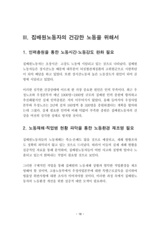 - 18 -
III. 집배원노동자의 건강한 노동을 위해서
1. 인력충원을 통한 노동시간·노동강도 완화 필요
집배원노동자는 초장시간・고강도 노동에 시달리고 있는 것으로 나타났다. 집배원
노동자들은 장시간노동 때문에 대부분이 뇌심혈관계질환의 고위험군으로 시한폭탄
이 되어 배달을 하고 있었다. 또한 장시간노동과 높은 노동강도가 원인이 되어 골
병에 시달리고 있었다.
이러한 심각한 건강상태에 이르게 한 가장 중요한 원인은 인력 부족이다. 최근 우
정노조와 우정본부가 매년 1000명~1900명 규모의 집배원 인력 충원에 합의하고
추진해왔지만 실제 인력충원은 거의 이루어지지 않았다. 올해 들어서야 우정사업
본부와 우정노조는 2년에 걸쳐 160명씩 총 320명을 충원하겠다는 계획을 합의하
는데 그쳤다. 실제 필요한 인력에 비해 턱없이 부족한 충원은 집배원노동자의 건
강을 여전히 심각한 상태로 방치할 것이다.
2. 노동재해·직업병 현황 파악을 통한 노동환경 재조명 필요
집배원노동자들의 노동재해는 축소·은폐도 많을 것으로 예상되고, 재해 현황조차
도 정확히 파악되지 않고 있는 것으로 드러났다. 따라서 이들의 실제 재해 현황을
실증적인 자료를 통해 분석하여, 집배원노동자들이 어떤 사고와 질병에 얼마나 노
출되고 있는지 밝혀내는 작업이 필요할 것으로 보인다.
그러한 구체적인 작업을 통해 집배원의 노동재해 상황과 열악한 작업환경을 재조
명해야 할 것이며, 고용노동부에서 우정사업본부에 대한 특별근로감독을 실시하여
법률상 위반사항에 대한 조사가 이어져야할 것이다. 이러한 과정 속에서 집배원노
동자의 노동환경 개선을 위한 실증적 대안 모색이 필요하다.
 