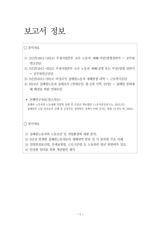 - 1 -
보고서 정보
◯ 분석자료
1) 3년간(2011~2013) 우정사업본부 소속 노동자 재해(사망)발생경위서 - 공무원
연금공단
2) 3년간(2011~2013) 우정사업본부 소속 노동자 재해(질병 또는 부상)발생 경위서
- 공무원연금공단
3) 3년간(2011~2013) 비정규직 집배원노동자 재해발생 내역 - 근로복지공단
4) 2014년 집배원노동자 실태조사 (연대모임, 총 8개 지역, 32명) - 집배원 중대재
해 해결을 위한 연대모임
▸ 선행연구자료(참고자료)
집배원 노동자의 노동재해 직업병 실태 및 건강권 확보방안 (노동자운동연구소, 2013.12)
집배원의 노동 안전보건 실태 및 공공부문 경영혁신 정책이 이에 미치는 영향 (공정옥 외, 2002)
◯ 분석개요
1) 집배원노동자의 노동조건 및 작업환경에 대한 분석.
2) 3년간 발생한 집배원노동자들의 재해내역 분류 및 각 분류별 주요 사례.
3) 산업안전보건법, 산재보험법, 근로기준법 등 노동관련 법규 위반여부 검토.
4) 안전한 일터를 위한 개선방안 제시.
 