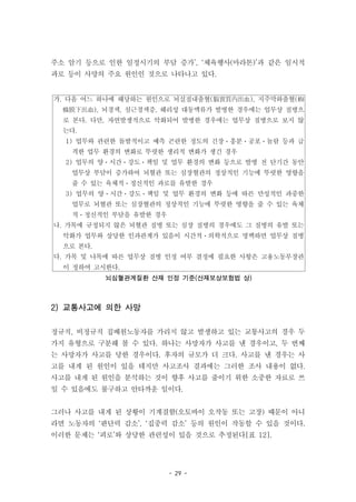 - 29 -
가. 다음 어느 하나에 해당하는 원인으로 뇌실질내출혈(腦實質內出血), 지주막하출혈(蜘
蛛膜下出血), 뇌경색, 심근경색증, 해리성 대동맥류가 발병한 경우에는 업무상 질병으
로 본다. 다만, 자연발생적으로 악화되어 발병한 경우에는 업무상 질병으로 보지 않
는다.
1) 업무와 관련한 돌발적이고 예측 곤란한 정도의 긴장ㆍ흥분ㆍ공포ㆍ놀람 등과 급
격한 업무 환경의 변화로 뚜렷한 생리적 변화가 생긴 경우
2) 업무의 양ㆍ시간ㆍ강도ㆍ책임 및 업무 환경의 변화 등으로 발병 전 단기간 동안
업무상 부담이 증가하여 뇌혈관 또는 심장혈관의 정상적인 기능에 뚜렷한 영향을
줄 수 있는 육체적ㆍ정신적인 과로를 유발한 경우
3) 업무의 양ㆍ시간ㆍ강도ㆍ책임 및 업무 환경의 변화 등에 따른 만성적인 과중한
업무로 뇌혈관 또는 심장혈관의 정상적인 기능에 뚜렷한 영향을 줄 수 있는 육체
적ㆍ정신적인 부담을 유발한 경우
나. 가목에 규정되지 않은 뇌혈관 질병 또는 심장 질병의 경우에도 그 질병의 유발 또는
악화가 업무와 상당한 인과관계가 있음이 시간적ㆍ의학적으로 명백하면 업무상 질병
으로 본다.
다. 가목 및 나목에 따른 업무상 질병 인정 여부 결정에 필요한 사항은 고용노동부장관
이 정하여 고시한다.
뇌심혈관계질환 산재 인정 기준(산재보상보험법 상)
주소 암기 등으로 인한 일정시기의 부담 증가’, ‘체육행사(마라톤)’과 같은 일시적
과로 등이 사망의 주요 원인인 것으로 나타나고 있다.
2) 교통사고에 의한 사망
정규직, 비정규직 집배원노동자를 가리지 않고 발생하고 있는 교통사고의 경우 두
가지 유형으로 구분해 볼 수 있다. 하나는 사망자가 사고를 낸 경우이고, 두 번째
는 사망자가 사고를 당한 경우이다. 후자의 규모가 더 크다. 사고를 낸 경우는 사
고를 내게 된 원인이 있을 테지만 사고조사 결과에는 그러한 조사 내용이 없다.
사고를 내게 된 원인을 분석하는 것이 향후 사고를 줄이기 위한 소중한 자료로 쓰
일 수 있음에도 불구하고 안타까운 일이다.
그러나 사고를 내게 된 상황이 기계결함(오토바이 오작동 또는 고장) 때문이 아니
라면 노동자의 ‘판단력 감소’, ‘집중력 감소’ 등의 원인이 작동할 수 있을 것이다.
이러한 문제는 ‘피로’와 상당한 관련성이 있을 것으로 추정된다[표 12].
 