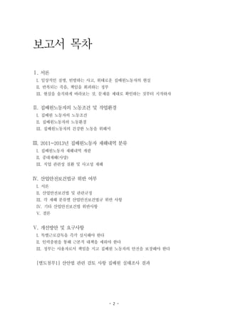 - 2 -
보고서 목차
Ⅰ. 서론
I. 일상적인 질병, 빈발하는 사고, 위태로운 집배원노동자의 현실
II. 반복되는 죽음, 책임을 회피하는 정부
III. 현실을 솔직하게 바라보는 것, 문제를 제대로 확인하는 것부터 시작하자
Ⅱ. 집배원노동자의 노동조건 및 작업환경
I. 집배원 노동자의 노동조건
II. 집배원노동자의 노동환경
III. 집배원노동자의 건강한 노동을 위해서
Ⅲ. 2011~2013년 집배원노동자 재해내역 분류
I. 집배원노동자 재해내역 개괄
II. 중대재해(사망)
III. 직업 관련성 질환 및 사고성 재해
Ⅳ. 산업안전보건법규 위반 여부
I. 서론
II. 산업안전보건법 및 관련규정
III. 각 재해 분류별 산업안전보건법규 위반 사항
IV. 기타 산업안전보건법 위반사항
V. 결론
Ⅴ. 개선방안 및 요구사항
I. 특별근로감독을 즉각 실시해야 한다
II. 인력충원을 통해 근본적 대책을 세워야 한다
III. 정부는 사용자로서 책임을 지고 집배원 노동자의 안전을 보장해야 한다
[별도첨부1] 산안법 관련 검토 사항 집배원 실태조사 결과
 