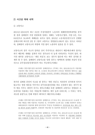 - 40 -
2) 사고성 재해 내역
① 교통사고
2011년~2013년의 최근 3년간 우정사업본부 노동자의 재해발생경위내역을 분석
한 결과 집배원이 가장 빈번하게 당하는 재해는 ‘교통사고’였다. 사망 9건, 사고
643건으로 54.4%의 재해율을 보이고 있다. 2013년 노동자운동연구소가 진행한
실태조사에 따르면 2명 중 1명이 교통사고 경험률(51.0%)이 있는 것으로 나타난
바, 집배원이 교통사고의 위험에 가장 많이 노출되어 있음을 알 수 있다.
교통사고의 경우 사고가 일어난 것이 즉각적으로 판단되기 때문에(은폐가 불가능
하기 때문에) 재해율 집계가 다른 경우보다 더 높게 나타난다는 특징이 있다. 하
지만 대부분 교통사고는 ‘개인 과실’로 보는 경우가 많은데 이는 매우 심각한 문
제라 할 수 있다. 집배원이 교통사고를 당한 경우는 명백하게 상대방 과실이 인정
되므로 공무상요양/산재처리가 바로 가능하다.(사례1)
(사례1) 경인지방우정청 OO우체국 집배담당으로 근무하는 자로, 2012.09.12.(수) 이륜차를
이용하여 배달 업무를 하던 중, 11:00경 편도4차로에서 3차로를 갯벌타워 방면으로 정상
신호에 따라 직진하여 교차로의 중앙을 지나다가, 우측에서 적색신호를 무시하고 주행하던
가해차량에 충격당하여 부상함.
하지만 집배원 본인이 사고를 낸 경우는 ‘개인 과실’로 처리되어 심각하게 다치지
않고서는 병원 방문을 미루거나 공무상요양/산재를 바로 신청하지 않는 경우가 많
아 병을 키우는 원인이 되기도 한다.(사례2) 또한 집배원의 교통사고 경험률은 오
토바이를 사용하는 다른 직업군에 비해서도 매우 높게 나타는데, 그 이유는 ‘과적,
과도한 물량’으로 인해 위험이 배가되기 때문이다.(사례3)
(사례2) 경북지방우정청 OO우체국 집배원으로 근무하는 자로, 2011.08.19.(금) 15:40경 우
편물 배달을 위해 이륜차로 이동하던 중, 사거리에서 도로에 있는 모래를 발견하지 못하고
좌회전하다가 이륜차와 함께 넘어지면서 '무릎'을 부상하였으나, 자가치료를 하고 계속 근무
를 하다가 증상이 악화되어, 진찰결과 '좌슬개골 및 경골외과 연골손상' 등으로 진단받음.
(사례3) 경기지방우정청 OO우체국 집배원으로 근무하는 자로, 2011.07.15.(금) 10:40경 배
달을 위해 우천으로 미끄러운 굽은 오르막길을 이륜차로 이동하던 중, 이륜차에 적재되어
있던 우편물의 무게를 이기지 못하고 미끄러져 넘어지면서 이륜차 핸들에 `좌측 쇄골`이
 