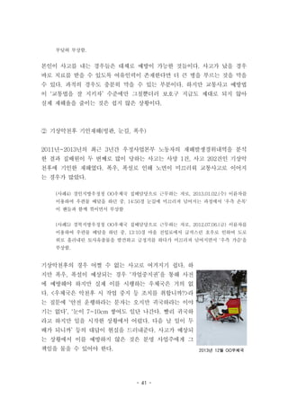 - 41 -
2013년 12월 OO우체국
부딪혀 부상함.
본인이 사고를 내는 경우들은 대체로 예방이 가능한 것들이다. 사고가 났을 경우
바로 치료를 받을 수 있도록 여유인력이 존재한다면 더 큰 병을 부르는 것을 막을
수 있다. 과적의 경우도 충분히 막을 수 있는 부분이다. 하지만 교통사고 예방법
이 ‘교통법을 잘 지키자’ 수준에만 그칠뿐더러 보호구 지급도 제대로 되지 않아
실제 재해율을 줄이는 것은 쉽지 않은 상황이다.
② 기상악천후 기인재해(빙판, 눈길, 폭우)
2011년~2013년의 최근 3년간 우정사업본부 노동자의 재해발생경위내역을 분석
한 결과 집배원이 두 번째로 많이 당하는 사고는 사망 1건, 사고 202건인 기상악
천후에 기인한 재해였다. 폭우, 폭설로 인해 노면이 미끄러워 교통사고로 이어지
는 경우가 많았다.
(사례4) 경인지방우정청 OO우체국 집배담당으로 근무하는 자로, 2013.01.02.(수) 이륜차를
이용하여 우편물 배달을 하던 중, 14:50경 눈길에 미끄러져 넘어지는 과정에서 '우측 손목'
이 핸들과 함께 꺾이면서 부상함
(사례5) 경북지방우정청 OO우체국 집배담당으로 근무하는 자로, 2012.07.06.(금) 이륜차를
이용하여 우편물 배달을 하던 중, 13:10경 마을 진입로에서 급작스런 호우로 인하여 도로
위로 흘러내린 토사유출물을 발견하고 급정거를 하다가 미끄러져 넘어지면서 '우측 가슴'을
부상함.
기상악천후의 경우 어쩔 수 없는 사고로 여겨지기 쉽다. 하
지만 폭우, 폭설이 예상되는 경우 ‘작업중지권’을 통해 사전
에 예방해야 하지만 실제 이를 시행하는 우체국은 거의 없
다. <우체국은 악천후 시 작업 중지 등 조치를 취합니까?>라
는 질문에 ‘안전 운행하라는 문자는 오지만 귀국하라는 이야
기는 없다’, ‘눈이 7~10cm 쌓여도 일단 나간다. 빨리 귀국하
라고 하지만 일을 시작한 상황에서 어렵다. 다음 날 일이 두
배가 되니까’ 등의 대답이 현실을 드러내준다. 사고가 예상되
는 상황에서 이를 예방하지 않은 것은 분명 사업주에게 그
책임을 물을 수 있어야 한다.
 