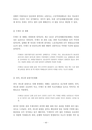 - 43 -
상황이 이렇다보니 단순하게 생각되는 교통사고, 근골격계질환들은 바로 치료하지
못하고 시간이 지나 심각해지는 경우가 많다. 또한 공무상재해/산업재해 신청을
채 하지도 못하는 경우도 많아 실제 재해건수는 더 많을 것으로 예상할 수 있다.
② 우체국 내 재해
우체국 내 재해도 빈번하게 일어난다. 최근 3년간 공무상재해/산업재해로 처리된
것은 42건으로 나타난다. 우체국 내 관리 소홀, 파렛 사고(사례10) 등이 주되게
일어나며, 집배원 뿐 아니라 우체국에 종사하는 노동자들에게 모두 위험요소(사례
11)가 된다. 우체국 내 안전사고에 대한 예방이 전반적으로 미비한 수준에 있음을
보여준다.
(사례10) 강원지방우정청 OO우체국 집배원으로 근무하는 자로, 2011.06.08.(수) 09:30경
리프트에 진입이 불가능한 윙바디 우편차량이 도착하여 주차장에서 동료 집배원들과 파렛
을 들어내리던 중, 파렛용기불량으로 잠금장치가 열리면서 우편물이 상병인의 얼굴로 쏟아
지는 바람에 파렛을 놓쳐 파렛 밑부분이 왼쪽발에 부딪혀 부상함.
(사례11) 2012년 09월 24일 저녁 6시부터 OO집중국 소포 배분하는 일을 하는 도중 평파
렛 2라인을 쌓다가 한 쪽 라인의 택배물건이 쏟아져 어깨를 다치는 사고가 발생함.
③ 과적, 과도한 물량기인재해
과적, 과도한 물량으로 인해 발생하는 재해는 126건으로 10.7%에 달한다. 과적,
과도한 물량은 오토바이 사고, 우체국 내 파렛 사고(사례12) 등으로 이어지는 위
험요소로 작용한다.
(사례12) 2010년 12월 21일 04시 15분경 소포가 가득 적재된 파렛을 보관장소로 이동하
던 중 튕겨져 나온 파렛 문에 안면부를 강하게 부딪쳐 보철한 치아가 파정되는 상처를 입
음.
하지만 인터뷰 결과 우체국에서 과적에 대한 제재 혹은 관리를 특별히 하지 않는
것으로 드러났다. 과적, 과도한 물량을 실어도 빠듯하게 일을 처리할 수밖에 없는
현실임을 모두 인식하고 있기 때문이다. ‘우체국이 너무 많은 우편물을 오토바이
나 차량에 적재하도록 하여, 운행에 어려움이 발생하거나 사고가 발생한 적이 있
 