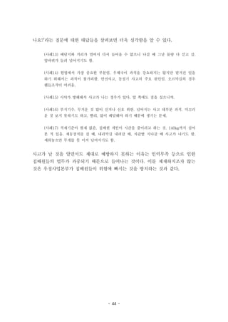 - 44 -
나요?’라는 질문에 대한 대답들을 살펴보면 더욱 심각함을 알 수 있다.
(사례13) 배달지와 거리가 멀어서 다시 들어올 수 없으니 나갈 때 그날 물량 다 싣고 감.
앞바퀴가 들려 넘어지기도 함.
(사례14) 현업에서 가장 중요한 부분임. 우체국이 과적을 강요하지는 않지만 맡겨진 일을
하기 위해서는 과적이 불가피함. 안전사고, 동절기 사고의 주요 원인임. 오르막길의 경우
핸들조작이 어려움.
(사례15) 시야가 방해돼서 사고가 나는 경우가 있다. 앞 쪽에도 짐을 실으니까.
(사례16) 부지기수. 무거운 것 많이 싣거나 신호 위반. 넘어지는 사고 대부분 과적. 미끄러
운 것 보지 못하기도 하고. 빨리, 많이 배달해야 하기 때문에 생기는 문제.
(사례17) 적재기준이 현재 없음. 집배원 개인이 시간을 줄이려고 하는 것. 140kg까지 실어
본 적 있음. 제동장치를 걸 때, 내리막길 내려갈 때, 자갈밭 지나갈 때 사고가 나기도 함.
세워놓으면 무게를 못 이겨 넘어지기도 함.
사고가 날 것을 알면서도 제대로 예방하지 못하는 이유는 인력부족 등으로 인한
집배원들의 업무가 과중되기 때문으로 들어나는 것이다. 이를 제재하지조자 않는
것은 우정사업본부가 집배원들이 위험에 빠지는 것을 방치하는 것과 같다.
 