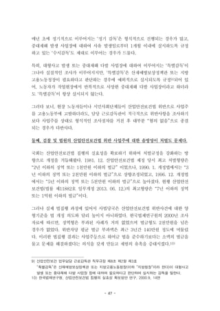 - 47 -
매년 초에 정기적으로 이루어지는 ‘정기 감독’은 형식적으로 진행되는 경우가 많고,
중대재해 발생 사업장에 대하여 사유 발생일로부터 1개월 이내에 실시하도록 규정
하고 있는 ‘수시감독’도 제대로 이루어는 경우가 드물다.
특히, 대형사고 발생 또는 중대재해 다발 사업장에 대하여 이루어지는 ‘특별감독’이
그나마 실질적인 조사가 이루어지지만, ‘특별감독’은 산재예방보상정책관 또는 지방
고용노동청장이 필요하다고 판단하는 경우에 예외적으로 실시되도록 규정9)되어 있
어, 노동자가 작업현장에서 반복적으로 사망한 중대재해 다발 사업장이라고 하더라
도 ‘특별감독’이 항상 실시되지 않는다.
그러다 보니, 현장 노동자들이나 시민사회단체들이 산업안전보건법 위반으로 사업주
를 고용노동부에 고발하더라도, 담당 근로감독관이 적극적으로 위반사항을 조사하기
보다 사업주를 상대로 형식적인 조사절차를 거친 후 대부분 “혐의 없음”으로 종결
되는 경우가 다반사다.
둘째, 검찰 및 법원의 산업안전보건법 위반 사업주에 대한 솜방망이 처벌도 문제다.
국회는 산업안전보건법 집행의 실효성을 확보하기 위하여 처벌규정을 강화하는 방
향으로 개정을 거듭해왔다. 1981. 12. 산업안전보건법 제정 당시 최고 처벌형량은
“2년 이하의 징역 또는 1천만원 이하의 벌금” 이었으나, 1990. 1. 개정법에서는 “3
년 이하의 징역 또는 2천만원 이하의 벌금”으로 상향조정되었고, 1996. 12. 개정법
에서는 “5년 이하의 징역 또는 5천만원 이하의 벌금”으로 높아졌다. 현행 산업안전
보건법(법률 제11882호 일부개정 2013. 06. 12.)의 최고형량은 “7년 이하의 징역
또는 1억원 이하의 벌금”이다.
그러나 실제 법집행 과정에 있어서 사법당국은 산업안전보건법 위반사건에 대한 양
형기준을 법 개정 의도와 달리 높이지 아니하였다. 한국법제연구원의 2000년 조사
자료에 따르면, 징역형은 부과된 사례가 거의 없었으며 벌금형도 2천만원을 넘은
경우가 없었다. 위반자당 평균 벌금 부과액은 최근 3년간 140만원 정도에 머물렀
다. 이러한 법집행 결과는 사업주등으로 하여금 법을 준수하기보다는 소액의 벌금을
물고 문제를 해결하겠다는 의식을 갖게 만들고 재범의 유혹을 증대시켰다.10)
9) 산업안전보건 업무담당 근로감독관 직무규정 제8조 제2항 제3호
“특별감독”은 산재예방보상정책관 또는 지방고용노동청장(이하 “지방청장”이라 한다)이 대형사고
발생 또는 중대재해 다발 사업장 등에 대하여 필요하다고 판단하여 실시하는 감독을 말한다.
10) 한국법제연구원, 산업안전보건법 집행의 실효성 확보방안 연구, 2000.9, 14면
 