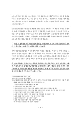 - 48 -
고용노동부의 형식적인 조사절차를 거쳐 예외적으로 ‘기소’의견으로 검찰에 송치되
더라도 정식재판으로 기소되는 경우는 매우 소수(0.1~0.5%)이고, 대부분 약식재판
으로 기소되어 벌금형이 부과된다. 법원에서는 검찰이 구형한 벌금이 대부분 그대로
선고되고 있다.11)
산업안전보건법은 “산업안전·보건에 관한 기준을 확립하고 그 책임의 소재를 명확하
게 하여 산업재해를 예방하고 쾌적한 작업환경을 조성함으로써 근로자의 안전과 보
건을 유지·증진함을 목적12)”으로 하고 있다. 산업재해가 노동자들의 건강과 생명에
직결되는 문제라는 점에서, 산업재해의 사전예방은 매우 중요한 과제임은 분명하다.
고용노동부와 검찰, 법원의 적극적인 자세가 필요하다.
○ 또한, 우정사업본부는 산업안전보건법상 사업주임과 동시에 공공기관이라는 점에
서 산업안전보호법의 준수 의무는 더욱 강조된다.
현행 산업안전보건법은 사업장에서 당해 사업을 경영하는 사업주는 해당 사업장 노
동자의 안전과 건강을 1차적으로 보호해야 하는 의무자이다. 더 나아가 산업안전보
건법은 2차적으로 노동자들의 안전과 보건을 효과적으로 보호하기위하여 필요한 다
양한 정책을 수립 · 집행할 책임이 정부에게 있음을 명문으로 규정하고 있다.13)
즉, 우편업무라는 공공서비스 업무를 수행하는 우정사업본부는 현장 노동자를 고용
한 사업주로서의 산업안전보건법령을 준수해야할 1차적 책임과 함께, 정부의 산하
기관으로서 산업안전보건법의 목적을 달성하기 위해 필요한 역할을 성실하게 이행
할 2차적 책임이 가중되어 부여되는 것이다.
11) 한국법제연구원, 상동, 14면
12) 산업안전보건법 제1조 (목적)
13) 산업안전보건법 제4조 (정부의 책무) ① 정부는 제1조의 목적을 달성하기 위하여 다음 각 호의
사항을 성실히 이행할 책무를 진다. [개정 2013.6.12.]
1. 산업안전·보건정책의 수립·집행·조정 및 통제
2. 사업장에 대한 재해 예방 지원 및 지도
3. 유해하거나 위험한 기계·기구·설비 및 방호장치·보호구 등의 안전성 평가 및 개선
4. 유해하거나 위험한 기계·기구·설비 및 물질 등에 대한 안전·보건상의 조치기준 작성 및 지도·감독
5. 사업의 자율적인 안전·보건 경영체제 확립을 위한 지원
6. 안전·보건의식을 북돋우기 위한 홍보·교육 및 무재해운동 등 안전문화 추진
7. 안전·보건을 위한 기술의 연구·개발 및 시설의 설치·운영
8. 산업재해에 관한 조사 및 통계의 유지·관리
9. 안전·보건 관련 단체 등에 대한 지원 및 지도·감독
10. 그 밖에 근로자의 안전 및 건강의 보호·증진
 