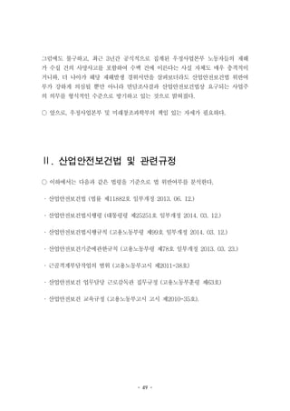 - 49 -
그럼에도 불구하고, 최근 3년간 공식적으로 집계된 우정사업본부 노동자들의 재해
가 수십 건의 사망사고를 포함하여 수백 건에 이른다는 사실 자체도 매우 충격적이
거니와, 더 나아가 해당 재해발생 경위서만을 살펴보더라도 산업안전보건법 위반여
부가 강하게 의심될 뿐만 아니라 면담조사결과 산업안전보건법상 요구되는 사업주
의 의무를 형식적인 수준으로 방기하고 있는 것으로 밝혀졌다.
○ 앞으로, 우정사업본부 및 미래창조과학부의 책임 있는 자세가 필요하다.
Ⅱ. 산업안전보건법 및 관련규정
○ 이하에서는 다음과 같은 법령을 기준으로 법 위반여부를 분석한다.
· 산업안전보건법 (법률 제11882호 일부개정 2013. 06. 12.)
· 산업안전보건법시행령 (대통령령 제25251호 일부개정 2014. 03. 12.)
· 산업안전보건법시행규칙 (고용노동부령 제99호 일부개정 2014. 03. 12.)
· 산업안전보건기준에관한규칙 (고용노동부령 제78호 일부개정 2013. 03. 23.)
· 근골격계부담작업의 범위 (고용노동부고시 제2011-38호)
· 산업안전보건 업무담당 근로감독관 집무규정 (고용노동부훈령 제63호)
· 산업안전보건 교육규정 (고용노동부고시 고시 제2010-35호).
 