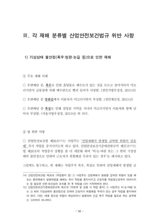 - 50 -
Ⅲ. 각 재해 분류별 산업안전보건법규 위반 사항
1) 기상상태 불안정(폭우·빙판·눈길 등)으로 인한 재해
① 주요 재해 사례
○ 우편배달 중, 폭우로 인한 흙탕물로 배수로가 있는 것을 모르고 걸어가다가 미끄
러지면서 급물살에 의해 배수관으로 빨려 들어가 사망함. (경인지방우정청, 2011년)
○ 우편배달 중 빙판길에서 이륜차가 미끄러지면서 부상함. (경인체신청, 2011년)
○ 우편배달 중 폭설로 인해 결빙된 지역을 지나다 미끄러지면서 이륜차와 함께 넘
어져 부상함. (서울지방우정청, 2011년) 외 다수.
② 법 위반 사항
○ 산업안전보건법 제26조14)는 사업주는 ‘산업재해가 발생할 급박한 위험이 있을
때’ 즉시 작업을 중지시키도록 하고 있다. 산업안전보건기준에관한규칙 제37조15)는
법 제26조의 작업중지 상황을 좀 더 세분화 하여 ‘비·눈·바람 또는 그 밖의 기상상
태의 불안정으로 인하여 근로자가 위험해질 우려가 있는 경우’로 예시하고 있다.
그럼에도 불구하고, 위 재해는 사업주가 폭우, 폭설로 인하여 산업재해가 발생할 급
14) 산업안전보건법 제26조 (작업중지 등) ① 사업주는 산업재해가 발생할 급박한 위험이 있을 때
또는 중대재해가 발생하였을 때에는 즉시 작업을 중지시키고 근로자를 작업장소로부터 대피시키
는 등 필요한 안전·보건상의 조치를 한 후 작업을 다시 시작하여야 한다.
15) 산업안전보건기준에관한규칙 제37조 (악천후 및 강풍 시 작업 중지) ① 사업주는 비·눈·바람 또
는 그 밖의 기상상태의 불안정으로 인하여 근로자가 위험해질 우려가 있는 경우 작업을 중지하여
야 한다. 다만, 태풍 등으로 위험이 예상되거나 발생되어 긴급 복구 작업을 필요로 하는 경우에
는 그러하지 아니하다.
 