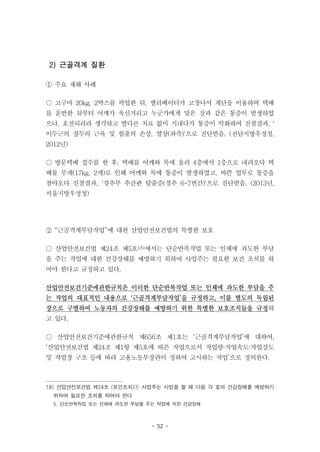 - 52 -
2) 근골격계 질환
① 주요 재해 사례
○ 고구마 20kg, 2박스를 픽업한 뒤, 엘리베이터가 고장나서 계단을 이용하여 택배
를 운반한 뒤부터 어깨가 욱신거리고 누군가에게 맞은 것과 같은 통증이 발생하였
으나, 호전되리라 생각하고 별다른 치료 없이 지내다가 통증이 악화하여 진찰결과, '
이두근의 장두의 근육 및 힘줄의 손상, 열상(좌측)'으로 진단받음. (전남지방우정청,
2012년)
○ 방문택배 접수를 한 후, 택배를 어깨와 목에 올려 4층에서 1층으로 내려오다 택
배물 무게(17kg, 2개)로 인해 어깨와 목에 통증이 발생하였고, 바쁜 업무로 통증을
참아오다 진찰결과, '경추부 추간판 탈출증(경추 6-7번간)'으로 진단받음. (2013년,
서울지방우정청)
② “근골격계부담작업”에 대한 산업안전보건법의 특별한 보호
○ 산업안전보건법 제24조 제5호18)에서는 단순반복작업 또는 인체에 과도한 부담
을 주는 작업에 대한 건강장해를 예방하기 위하여 사업주는 필요한 보건 조치를 하
여야 한다고 규정하고 있다.
산업안전보건기준에관한규칙은 이러한 단순반복작업 또는 인체에 과도한 부담을 주
는 작업의 대표적인 내용으로 ‘근골격계부담작업’을 규정하고, 이를 별도의 독립된
장으로 구별하여 노동자의 건강장해를 예방하기 위한 특별한 보호조치들을 규정하
고 있다.
○ 산업안전보건기준에관한규칙 제656조 제1호는 ‘근골격계부담작업’에 대하여,
‘산업안전보건법 제24조 제1항 제5호에 따른 작업으로서 작업량·작업속도·작업강도
및 작업장 구조 등에 따라 고용노동부장관이 정하여 고시하는 작업’으로 정의한다.
18) 산업안전보건법 제24조 (보건조치)① 사업주는 사업을 할 때 다음 각 호의 건강장해를 예방하기
위하여 필요한 조치를 하여야 한다.
5. 단순반복작업 또는 인체에 과도한 부담을 주는 작업에 의한 건강장해
 