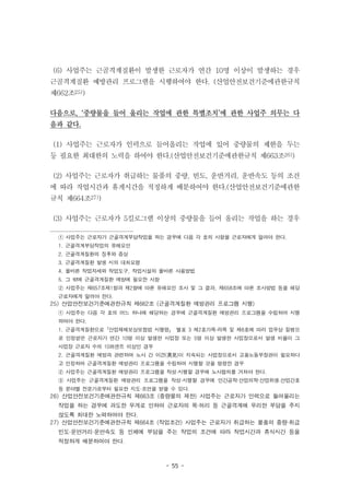 - 55 -
(6) 사업주는 근골격계질환이 발생한 근로자가 연간 10명 이상이 발생하는 경우
근골격계질환 예방관리 프로그램을 시행하여야 한다. (산업안전보건기준에관한규칙
제662조25))
다음으로, ‘중량물을 들어 올리는 작업에 관한 특별조치’에 관한 사업주 의무는 다
음과 같다.
(1) 사업주는 근로자가 인력으로 들어올리는 작업에 있어 중량물의 제한을 두는
등 필요한 최대한의 노력을 하여야 한다.(산업안전보건기준에관한규칙 제663조26))
(2) 사업주는 근로자가 취급하는 물품의 중량, 빈도, 운반거리, 운반속도 등의 조건
에 따라 작업시간과 휴게시간을 적정하게 배분하여야 한다.(산업안전보건기준에관한
규칙 제664조27))
(3) 사업주는 근로자가 5킬로그램 이상의 중량물을 들어 올리는 작업을 하는 경우
① 사업주는 근로자가 근골격계부담작업을 하는 경우에 다음 각 호의 사항을 근로자에게 알려야 한다.
1. 근골격계부담작업의 유해요인
2. 근골격계질환의 징후와 증상
3. 근골격계질환 발생 시의 대처요령
4. 올바른 작업자세와 작업도구, 작업시설의 올바른 사용방법
5. 그 밖에 근골격계질환 예방에 필요한 사항
② 사업주는 제657조제1항과 제2항에 따른 유해요인 조사 및 그 결과, 제658조에 따른 조사방법 등을 해당
근로자에게 알려야 한다.
25) 산업안전보건기준에관한규칙 제662조 (근골격계질환 예방관리 프로그램 시행)
① 사업주는 다음 각 호의 어느 하나에 해당하는 경우에 근골격계질환 예방관리 프로그램을 수립하여 시행
하여야 한다.
1. 근골격계질환으로「산업재해보상보험법 시행령」 별표 3 제2호가목·라목 및 제6호에 따라 업무상 질병으
로 인정받은 근로자가 연간 10명 이상 발생한 사업장 또는 5명 이상 발생한 사업장으로서 발생 비율이 그
사업장 근로자 수의 10퍼센트 이상인 경우
2. 근골격계질환 예방과 관련하여 노사 간 이견(異見)이 지속되는 사업장으로서 고용노동부장관이 필요하다
고 인정하여 근골격계질환 예방관리 프로그램을 수립하여 시행할 것을 명령한 경우
② 사업주는 근골격계질환 예방관리 프로그램을 작성·시행할 경우에 노사협의를 거쳐야 한다.
③ 사업주는 근골격계질환 예방관리 프로그램을 작성·시행할 경우에 인간공학·산업의학·산업위생·산업간호
등 분야별 전문가로부터 필요한 지도·조언을 받을 수 있다.
26) 산업안전보건기준에관한규칙 제663조 (중량물의 제한) 사업주는 근로자가 인력으로 들어올리는
작업을 하는 경우에 과도한 무게로 인하여 근로자의 목·허리 등 근골격계에 무리한 부담을 주지
않도록 최대한 노력하여야 한다.
27) 산업안전보건기준에관한규칙 제664조 (작업조건) 사업주는 근로자가 취급하는 물품의 중량·취급
빈도·운반거리·운반속도 등 인체에 부담을 주는 작업의 조건에 따라 작업시간과 휴식시간 등을
적정하게 배분하여야 한다.
 