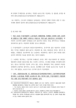 - 56 -
에 중량과 무게중심을 표시하고, 적절한 보조도구를 지급하는 등 필요한 조치를 하
여야 한다.(산업안전보건기준에관한규칙 제665조28))
(4) 사업주는 근로자가 중량물을 들어올리는 경우에 신체의 부담을 줄일 수 있는
자세에 대하여 알려야 한다.(산업안전보건기준에관한규칙 제665조29))
③ 법 위반 사항
○ 최근 3년간 우정사업본부 노동자들의 재해경위를 사례별로 분류한 결과 근골격
계 질환으로 인한 재해가 교통사고 다음으로 가장 높은 226건으로 조사되었다. 대
부분의 근골격계 질환이 중량물을 들어 올리거나 내리는 과정, 반복적으로 우편물을
분류하거나 옮기는 과정에서 발생한 것으로 밝혀졌다.
○ 우정사업본부 노동자들의 면담조사결과에서도, 설·추석과 같은 명절이나 김장철
에는 무거운 중량물이 많아 옮기는 과정에서 팔, 다리, 허리등을 다치는 경우가 빈
번했고, 중량물을 오토바이에 싣고 운송하는 과정에서도 팔꿈지 등에 과다한 힘이
들어가 의학적인 치료를 받아야 하는 경우가 많았다.
○ 그럼에도 불구하고, 근골격계 유해요인 조사는 외부 의료기관에서 연 1회정도
방문하여 간단한 설문조사를 하는 수준에 그치거나, 스트레칭 방법을 게시판에 붙여
놓는 정도로 형식적인 수준에 그치고 있는 것으로 밝혀졌다. 특히, 운반하기 어려운
중량물에 손잡이를 붙이거나, 갈고리, 진공빨판 등의 적절한 보조도구를 지급한 경
우는 거의 없었고, 보조도구로는 손수레 정도가 지급되었다.
○ 결국, 산업안전보건법 및 산업안전보건기준에관한규칙에서 근골격계부담작업에
종사하는 노동자들을 특별히 보호하고자 하는 취지와 달리, 우정사업본부 사업장에
서는 관련 규정 위반사례가 다수 발생하고 있다.
28) 산업안전보건기준에관한규칙 제665조 (중량의 표시 등) 사업주는 근로자가 5킬로그램 이상의
중량물을 들어올리는 작업을 하는 경우에 다음 각 호의 조치를 하여야 한다.
1. 주로 취급하는 물품에 대하여 근로자가 쉽게 알 수 있도록 물품의 중량과 무게중심에 대하여 작업장 주
변에 안내표시를 할 것
2. 취급하기 곤란한 물품은 손잡이를 붙이거나 갈고리, 진공빨판 등 적절한 보조도구를 활용할 것
29) 산업안전보건기준에관한규칙 제666조 (작업자세 등) 사업주는 근로자가 중량물을 들어올리는
작업을 하는 경우에 무게중심을 낮추거나 대상물에 몸을 밀착하도록 하는 등 신체의 부담을 줄일
수 있는 자세에 대하여 알려야 한다.
 